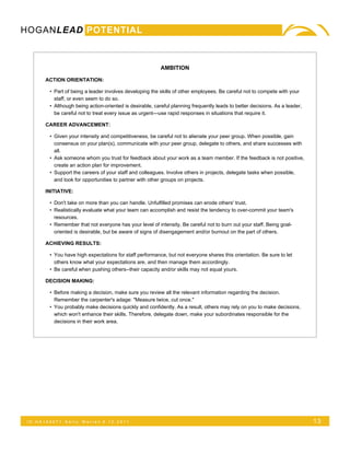 HOGANLEAD POTENTIAL



                                                          AMBITION

      ACTION ORIENTATION:

        • Part of being a leader involves developing the skills of other employees. Be careful not to compete with your
          staff, or even seem to do so.
        • Although being action-oriented is desirable, careful planning frequently leads to better decisions. As a leader,
          be careful not to treat every issue as urgent—use rapid responses in situations that require it.

      CAREER ADVANCEMENT:

        • Given your intensity and competitiveness, be careful not to alienate your peer group. When possible, gain
          consensus on your plan(s), communicate with your peer group, delegate to others, and share successes with
          all.
        • Ask someone whom you trust for feedback about your work as a team member. If the feedback is not positive,
          create an action plan for improvement.
        • Support the careers of your staff and colleagues. Involve others in projects, delegate tasks when possible,
          and look for opportunities to partner with other groups on projects.

      INITIATIVE:

        • Don't take on more than you can handle. Unfulfilled promises can erode others' trust.
        • Realistically evaluate what your team can accomplish and resist the tendency to over-commit your team's
          resources.
        • Remember that not everyone has your level of intensity. Be careful not to burn out your staff. Being goal-
          oriented is desirable, but be aware of signs of disengagement and/or burnout on the part of others.

      ACHIEVING RESULTS:

        • You have high expectations for staff performance, but not everyone shares this orientation. Be sure to let
          others know what your expectations are, and then manage them accordingly.
        • Be careful when pushing others--their capacity and/or skills may not equal yours.

      DECISION MAKING:

        • Before making a decision, make sure you review all the relevant information regarding the decision.
          Remember the carpenter's adage: "Measure twice, cut once."
        • You probably make decisions quickly and confidently. As a result, others may rely on you to make decisions,
          which won't enhance their skills. Therefore, delegate down, make your subordinates responsible for the
          decisions in their work area.




 ID:HA165071   Kelly   Warren 5.12.2011                                                                                      13
 