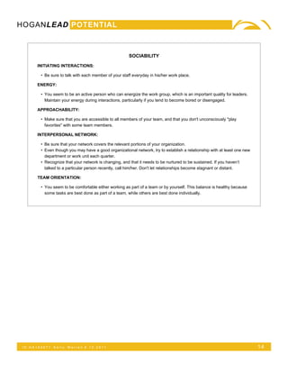 HOGANLEAD POTENTIAL



                                                       SOCIABILITY

      INITIATING INTERACTIONS:

        • Be sure to talk with each member of your staff everyday in his/her work place.

      ENERGY:

        • You seem to be an active person who can energize the work group, which is an important quality for leaders.
          Maintain your energy during interactions, particularly if you tend to become bored or disengaged.

      APPROACHABILITY:

        • Make sure that you are accessible to all members of your team, and that you don't unconsciously "play
          favorites" with some team members.

      INTERPERSONAL NETWORK:

        • Be sure that your network covers the relevant portions of your organization.
        • Even though you may have a good organizational network, try to establish a relationship with at least one new
          department or work unit each quarter.
        • Recognize that your network is changing, and that it needs to be nurtured to be sustained. If you haven’t
          talked to a particular person recently, call him/her. Don't let relationships become stagnant or distant.

      TEAM ORIENTATION:

        • You seem to be comfortable either working as part of a team or by yourself. This balance is healthy because
          some tasks are best done as part of a team, while others are best done individually.




 ID:HA165071   Kelly   Warren 5.12.2011                                                                                   14
 