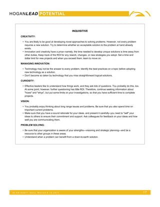 HOGANLEAD POTENTIAL



                                                        INQUISITIVE

      CREATIVITY:

        • You are likely to be good at developing novel approaches to solving problems. However, not every problem
          requires a new solution. Try to determine whether an acceptable solution to the problem at hand already
          exists.
        • Innovation and creativity have a price--namely, the time needed to develop unique solutions is time away from
          other duties. Keep track of the ROI for any rework, changes, or new strategies you adopt. Set a time and
          dollar limit for new projects and when you exceed them, learn to move on.

      MANAGING INNOVATION:

        • Technology may not be the answer to every problem. Identify the best practices on a topic before adopting
          new technology as a solution.
        • Don't become so taken by technology that you miss straightforward logical solutions.

      CURIOSITY:

        • Effective leaders like to understand how things work, and they ask lots of questions. You probably do this, too.
          At some point, however, further questioning has little ROI. Therefore, continue seeking information about
          "hows" and "whys", but put some limits on your investigations, so that you have sufficient time to complete
          projects.

      VISION:

        • You probably enjoy thinking about long range issues and problems. Be sure that you also spend time on
          important current problems.
        • Make sure that you have a sound rationale for your ideas, and present it carefully--you need to "sell" your
          ideas to others to ensure their commitment and support. Ask colleagues for feedback on your ideas and how
          well you are communicating them.

      PROBLEM SOLVING:

        • Be sure that your organization is aware of your strengths—visioning and strategic planning—and be a
          resource to other groups in these areas.
        • Understand when a problem can benefit from a down-to-earth solution.




 ID:HA165071    Kelly   Warren 5.12.2011                                                                                     17
 