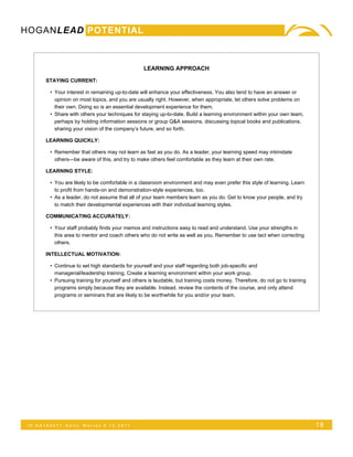 HOGANLEAD POTENTIAL



                                                  LEARNING APPROACH

      STAYING CURRENT:

        • Your interest in remaining up-to-date will enhance your effectiveness. You also tend to have an answer or
          opinion on most topics, and you are usually right. However, when appropriate, let others solve problems on
          their own. Doing so is an essential development experience for them.
        • Share with others your techniques for staying up-to-date. Build a learning environment within your own team,
          perhaps by holding information sessions or group Q&A sessions, discussing topical books and publications,
          sharing your vision of the company’s future, and so forth.

      LEARNING QUICKLY:

        • Remember that others may not learn as fast as you do. As a leader, your learning speed may intimidate
          others—be aware of this, and try to make others feel comfortable as they learn at their own rate.

      LEARNING STYLE:

        • You are likely to be comfortable in a classroom environment and may even prefer this style of learning. Learn
          to profit from hands-on and demonstration-style experiences, too.
        • As a leader, do not assume that all of your team members learn as you do. Get to know your people, and try
          to match their developmental experiences with their individual learning styles.

      COMMUNICATING ACCURATELY:

        • Your staff probably finds your memos and instructions easy to read and understand. Use your strengths in
          this area to mentor and coach others who do not write as well as you. Remember to use tact when correcting
          others.

      INTELLECTUAL MOTIVATION:

        • Continue to set high standards for yourself and your staff regarding both job-specific and
          managerial/leadership training. Create a learning environment within your work group.
        • Pursuing training for yourself and others is laudable, but training costs money. Therefore, do not go to training
          programs simply because they are available. Instead, review the contents of the course, and only attend
          programs or seminars that are likely to be worthwhile for you and/or your team.




 ID:HA165071   Kelly   Warren 5.12.2011                                                                                       18
 