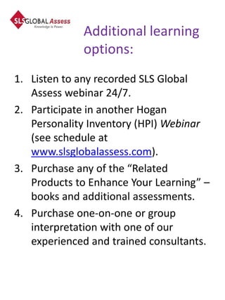 Additional learning
             options:
1. Listen to any recorded SLS Global
   Assess webinar 24/7.
2. Participate in another Hogan
   Personality Inventory (HPI) Webinar
   (see schedule at
   www.slsglobalassess.com).
3. Purchase any of the “Related
   Products to Enhance Your Learning” –
   books and additional assessments.
4. Purchase one-on-one or group
   interpretation with one of our
   experienced and trained consultants.
 