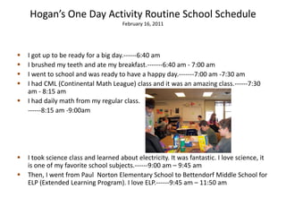Hogan’s One Day Activity Routine School Schedule
                                      February 16, 2011




   I got up to be ready for a big day.------6:40 am
   I brushed my teeth and ate my breakfast.-------6:40 am - 7:00 am
   I went to school and was ready to have a happy day.-------7:00 am -7:30 am
   I had CML (Continental Math League) class and it was an amazing class.------7:30
    am - 8:15 am
   I had daily math from my regular class.
    ------8:15 am -9:00am




   I took science class and learned about electricity. It was fantastic. I love science, it
    is one of my favorite school subjects.------9:00 am – 9:45 am
   Then, I went from Paul Norton Elementary School to Bettendorf Middle School for
    ELP (Extended Learning Program). I love ELP.------9:45 am – 11:50 am
 