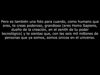 Pero es también una foto para cuando, como humano que eres, te creas poderoso, grandioso (eres Homo Sapiens, dueño de la creación, en el zenith de tu poder tecnológico) y te sientas que, con las seis mil millones de personas que ya somos, somos únicos en el universo. 