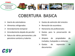 PYMES
SUPERMERCADOS
ALMACENES
FERRETERIAS

COBERTURA BASICA
 Avería de calentadores

 Gastos de extinción del siniestro

 Alimentos refrigerados

 Remoción de escombros

 Arrendamiento temporal

 Honorarios de profesionales

 Arrendamiento dejado de percibir

 Gastos para la preservación de
bienes

 Rotura de vidrios permanentes y de
porcelana sanitaria y tuberías

 Amparo de propiedades de
invitados, huéspedes o visitantes
 Gastos
de
documentos

reposición

de

 