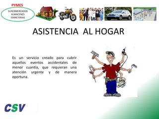 PYMES
SUPERMERCADOS
ALMACENES
FERRETERIAS

ASISTENCIA AL HOGAR
Es un servicio creado para cubrir
aquellos eventos accidentales de
menor cuantía, que requieran una
atención urgente y de manera
oportuna.

 