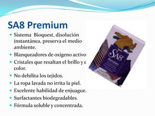 SA8 PremiumSistema  Bioquest, disolución instantánea, preserva el medio ambiente.Blanqueadores de oxígeno activo.Cristales que resaltan el brillo y el color.No debilita los tejidos.La ropa lavada no irrita la piel.Excelente habilidad de enjuague.Surfactantes biodegradables.Fórmula soluble y concentrada.