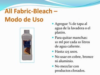 AllFabric-Bleach – Modo de UsoAgregue ¾ de tapa al agua de la lavadora o el platón.Para quitar manchas:10 ml por cada 10 litros de agua caliente.Hasta 125 usos.No usar en cobre, bronce ni aluminio.No mezclar con productos clorados.