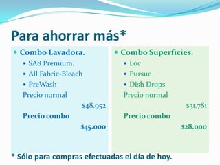 Para ahorrar más*Combo Lavadora.SA8 Premium.AllFabric-BleachPreWashPrecio normal$48.952Precio combo$45.000Combo Superficies.LocPursueDishDropsPrecio normal$31.781Precio combo$28.000* Sólo para compras efectuadas el día de hoy.