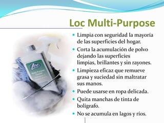 LocMulti-PurposeLimpia con seguridad la mayoría de las superficies del hogar.Corta la acumulación de polvo dejando las superficies limpias, brillantes y sin rayones.Limpieza eficaz que remueve grasa y suciedad sin maltratar sus manos.Puede usarse en ropa delicada.Quita manchas de tinta de bolígrafo.No se acumula en lagos y ríos.