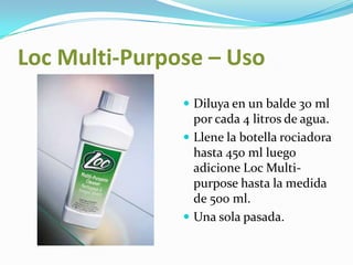LocMulti-Purpose – Uso Diluya en un balde 30 ml por cada 4 litros de agua.Llene la botella rociadora hasta 450 ml luego adicione Loc Multi-purpose hasta la medida de 500 ml.Una sola pasada.