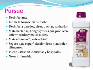 PursueDesinfectante.Inhibe la formación de moho.Desinfecta paredes, pisos, duchas, sanitarios.Mata bacterias, hongos y virus que producen enfermedades y malos olores.Mata el hongo “pie de atleta”.Seguro para superficies donde se manipulen alimentos.Puede usarse en industrias y hospitales.No es inflamable.