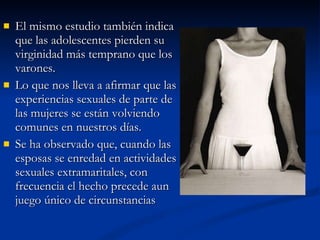 El mismo estudio también indica que las adolescentes pierden su virginidad más temprano que los varones. Lo que nos lleva a afirmar que las experiencias sexuales de parte de las mujeres se están volviendo comunes en nuestros días. Se ha observado que, cuando las esposas se enredad en actividades sexuales extramaritales, con frecuencia el hecho precede aun juego único de circunstancias 