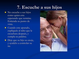7. Escuche a sus hijos No escuche a sus hijos como quien esta esperando que termine. Entienda su punto de vista. Cuando este apurado, explíquele al niño que le escuchara después, y cumpla su palabra. Deje que su hijo se enoje, y ayúdelo a controlar su ira 