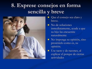 8. Exprese consejos en forma sencilla y breve Que el consejo sea claro y breve. No de soluciones inmediatamente, ayude a que su hijo las encuentre naturalmente No imponga su opinión, sino preséntelo como es, su opinión. Use tacto y de razones, al explicar el porque de ciertas actividades 