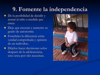 9. Fomente la independencia De la posibilidad de decidir y actuar al niño a medida que crece. Deje que crezcan y aumente su grado de autonomía Enséñeles la diferencia entre verdad comprobada y opinión de un individuo. Déjelos hacer decisiones solos después de la adolescencia, este cerca por silo necesitan. 