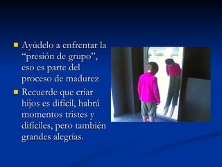 Ayúdelo a enfrentar la “presión de grupo”, eso es parte del proceso de madurez Recuerde que criar hijos es difícil, habrá momentos tristes y difíciles, pero también grandes alegrías. 