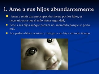 1. Ame a sus hijos abundantemente Amar y sentir una preocupación sincera por los hijos, es necesario para que el niño sienta seguridad, Ame a sus hijos aunque parezca no  merecerlo porque se porto mal. Los padres deben acariciar y halagar a sus hijos en todo tiempo 