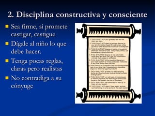2. Disciplina constructiva y consciente Sea firme, si promete castigar, castigue Dígale al niño lo que debe hacer. Tenga pocas reglas, claras pero realistas No contradiga a su cónyuge 