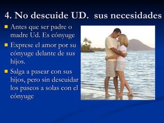 4. No descuide UD.  sus necesidades  Antes que ser padre o madre Ud. Es cónyuge Exprese el amor por su cónyuge delante de sus hijos. Salga a pasear con sus hijos, pero sin descuidar los paseos a solas con el cónyuge 