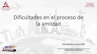 Dificultades en el proceso de
la amistad
Yván Balabarca Cand DEdF
Member of International Association of Marriage and Family Counselors
Member of Adventist Theological Society
Member of Society of Biblical Literature
 