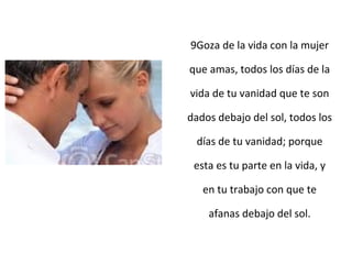 9Goza de la vida con la mujer
que amas, todos los días de la
vida de tu vanidad que te son
dados debajo del sol, todos los
días de tu vanidad; porque
esta es tu parte en la vida, y
en tu trabajo con que te
afanas debajo del sol.
 