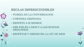 REGLAS IMPRESCINDIBLES
• PUREZA EN LA CONVERSACION
• CORTESIA CRISTIANA
• RESPETO A SI MISMOS
• SER FIELES A DIOS Y A LOS BUENOS
PRINCIPIOS
• RESPETAR Y OBEDECER LA LEY DE DIOS
 