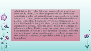 • Administrad las reglas del hogar con sabiduría y amor, no
con vara de hierro. Los niños responderán con obediencia
voluntaria a la ley del amor. Elogiad a vuestros hijos siempre
que podáis. Haced que sus vidas sean tan felices como fuere
posible. ... Mantened blando el terreno del corazón por la
manifestación del amor y del afecto, preparándolo así para la
semilla de la verdad. Recordad que el Señor da a la tierra no
solamente nubes y lluvia, sino el hermoso y sonriente sol, que
hace germinar la semilla y hace aparecer las flores. Recordad
que los niños necesitan no solamente reproches y corrección,
sino estímulo y encomio, el agradable sol de las palabras
bondadosas
 