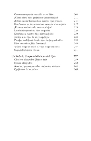 Crea un concepto de maravilla en sus hijos	 208
¿Cómo criar a hijos generosos y desinteresados?	 211
¿Cómo enseñar la modestia a nuestras hijas jóvenes?	 215
Enseñando a los jóvenes varones a respetar a las mujeres	 219
¿Estamos secularizando a nuestros hijos?	 223
Las madres que crían a hijos sin padres	 226
Enseñando a nuestros hijos acerca del sexo	 230
¡Proteja a sus hijos de un gran peligro!	 233
Proteja a sus hijos de la adicción a los juegos de video	 239
Hijos masculinos, hijas femeninas?	 243
“Mami, tengo un novio” o, “Papi, tengo una novia”	 247
Cuando los hijos se rebelan	 251
Capítulo 6, Responsabilidades de Hijos	 257
Obedecer a los padres (Efesios 6:1)	 259
Honrar a los padres	 262
Amarles y proveer para ellos cuando son ancianos	 265
Quejándose de los padres	 268
 