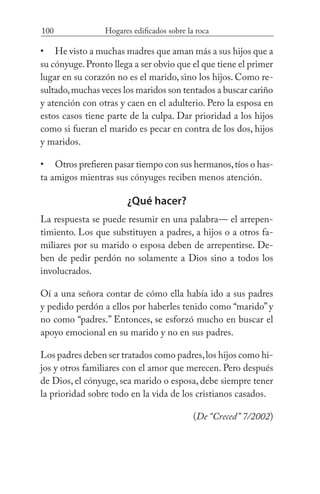 100 Hogares edificados sobre la roca
He visto a muchas madres que aman más a sus hijos que a
su cónyuge.Pronto llega a ser obvio que el que tiene el primer
lugar en su corazón no es el marido, sino los hijos. Como re-
sultado,muchas veces los maridos son tentados a buscar cariño
y atención con otras y caen en el adulterio. Pero la esposa en
estos casos tiene parte de la culpa. Dar prioridad a los hijos
como si fueran el marido es pecar en contra de los dos, hijos
y maridos.
Otros prefieren pasar tiempo con sus hermanos,tíos o has-
ta amigos mientras sus cónyuges reciben menos atención.
¿Qué hacer?
La respuesta se puede resumir en una palabra— el arrepen-
timiento. Los que substituyen a padres, a hijos o a otros fa-
miliares por su marido o esposa deben de arrepentirse. De-
ben de pedir perdón no solamente a Dios sino a todos los
involucrados.
Oí a una señora contar de cómo ella había ido a sus padres
y pedido perdón a ellos por haberles tenido como “marido” y
no como “padres.” Entonces, se esforzó mucho en buscar el
apoyo emocional en su marido y no en sus padres.
Los padres deben ser tratados como padres,los hijos como hi-
jos y otros familiares con el amor que merecen. Pero después
de Dios, el cónyuge, sea marido o esposa, debe siempre tener
la prioridad sobre todo en la vida de los cristianos casados.
(De “Creced” 7/2002)
•
•
 