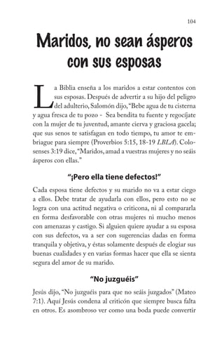 104
Maridos, no sean ásperos
con sus esposas
L
a Biblia enseña a los maridos a estar contentos con
sus esposas. Después de advertir a su hijo del peligro
del adulterio,Salomón dijo,“Bebe agua de tu cisterna
y agua fresca de tu pozo - Sea bendita tu fuente y regocíjate
con la mujer de tu juventud, amante cierva y graciosa gacela;
que sus senos te satisfagan en todo tiempo, tu amor te em-
briague para siempre (Proverbios 5:15, 18-19 LBLA). Colo-
senses 3:19 dice,“Maridos,amad a vuestras mujeres y no seáis
ásperos con ellas.”
“¡Pero ella tiene defectos!”
Cada esposa tiene defectos y su marido no va a estar ciego
a ellos. Debe tratar de ayudarla con ellos, pero esto no se
logra con una actitud negativa o criticona, ni al compararla
en forma desfavorable con otras mujeres ni mucho menos
con amenazas y castigo. Si alguien quiere ayudar a su esposa
con sus defectos, va a ser con sugerencias dadas en forma
tranquila y objetiva, y éstas solamente después de elogiar sus
buenas cualidades y en varias formas hacer que ella se sienta
segura del amor de su marido.
“No juzguéis”
Jesús dijo, “No juzguéis para que no seáis juzgados” (Mateo
7:1). Aquí Jesús condena al criticón que siempre busca falta
en otros. Es asombroso ver como una boda puede convertir
 