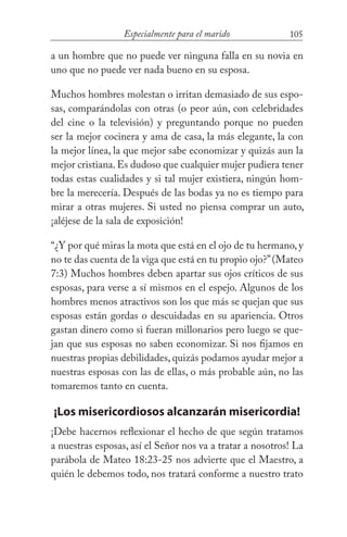105Especialmente para el marido
a un hombre que no puede ver ninguna falla en su novia en
uno que no puede ver nada bueno en su esposa.
Muchos hombres molestan o irritan demasiado de sus espo-
sas, comparándolas con otras (o peor aún, con celebridades
del cine o la televisión) y preguntando porque no pueden
ser la mejor cocinera y ama de casa, la más elegante, la con
la mejor línea, la que mejor sabe economizar y quizás aun la
mejor cristiana.Es dudoso que cualquier mujer pudiera tener
todas estas cualidades y si tal mujer existiera, ningún hom-
bre la merecería. Después de las bodas ya no es tiempo para
mirar a otras mujeres. Si usted no piensa comprar un auto,
¡aléjese de la sala de exposición!
“¿Y por qué miras la mota que está en el ojo de tu hermano, y
no te das cuenta de la viga que está en tu propio ojo?”(Mateo
7:3) Muchos hombres deben apartar sus ojos críticos de sus
esposas, para verse a sí mismos en el espejo. Algunos de los
hombres menos atractivos son los que más se quejan que sus
esposas están gordas o descuidadas en su apariencia. Otros
gastan dinero como si fueran millonarios pero luego se que-
jan que sus esposas no saben economizar. Si nos fijamos en
nuestras propias debilidades, quizás podamos ayudar mejor a
nuestras esposas con las de ellas, o más probable aún, no las
tomaremos tanto en cuenta.
¡Los misericordiosos alcanzarán misericordia!
¡Debe hacernos reflexionar el hecho de que según tratamos
a nuestras esposas, así el Señor nos va a tratar a nosotros! La
parábola de Mateo 18:23-25 nos advierte que el Maestro, a
quién le debemos todo, nos tratará conforme a nuestro trato
 