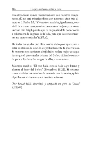 106 Hogares edificados sobre la roca
con otros. Si no somos misericordiosos con nuestros compa-
ñeros, ¡El no será misericordioso con nosotros! Aún más di-
recto es 1 Pedro 3:7, “Y vosotros, maridos, igualmente, con-
vivid de manera comprensiva con vuestras mujeres,como con
un vaso más frágil, puesto que es mujer, dándole honor como
a coheredera de la gracia de la vida, para que vuestras oracio-
nes no sean estorbadas”(LBLA).
De todas las ayudas que Dios nos ha dado para ayudarnos a
estar contentos, la oración es probablemente la más valiosa.
Si nuestras esposas tienen debilidades,no hay mejor cosa que
hacer que el presentarlas delante del Señor, pidiendo su ayu-
da para sobrellevar las cargas de ellas y las nuestras.
Salomón escribió, “El que halla esposa halla algo bueno y
alcanza el favor del Señor.” (Proverbios 18:22). Si nosotros
como maridos no estamos de acuerdo con Salomón, quizás
el problema se encuentre en nosotros mismos.
(Por Sewell Hall, abreviado y adaptado un poco, de Creced
12/2009)
 