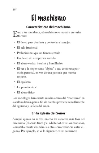 107
El machismo
Características del machismo.
Entre los mundanos, el machismo se muestra en varias
formas:
El deseo para dominar y controlar a la mujer.
El celo irracional
Prohibiciones que no tienen sentido
Un deseo de siempre ser servido.
El abuso verbal: insultos y humillación
El ver a la mujer como “objeto” o sea, como una pos-
esión personal, en vez de una persona que merece
respeto.
El egoísmo
La promiscuidad
El abuso físico
Los sociólogos han escrito mucho acerca del “machismo” en
la cultura latina, pero a fin de cuentas proviene sencillamente
del egoísmo y la falta del amor.
En la iglesia del Señor
Aunque quizás no se ven mucho los aspectos más feos del
machismo (el abuso físico y el adulterio) entre los cristianos,
lamentablemente abundan las otras características entre al-
gunos. Por ejemplo, se ve lo siguiente entre hermanos:
•
•
•
•
•
•
•
•
•
 