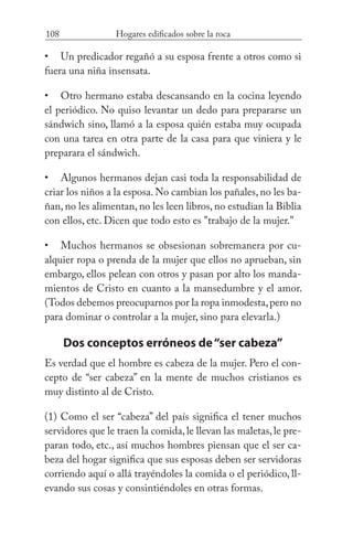 108 Hogares edificados sobre la roca
Un predicador regañó a su esposa frente a otros como si
fuera una niña insensata.
Otro hermano estaba descansando en la cocina leyendo
el periódico. No quiso levantar un dedo para prepararse un
sándwich sino, llamó a la esposa quién estaba muy ocupada
con una tarea en otra parte de la casa para que viniera y le
preparara el sándwich.
Algunos hermanos dejan casi toda la responsabilidad de
criar los niños a la esposa. No cambian los pañales, no les ba-
ñan, no les alimentan, no les leen libros, no estudian la Biblia
con ellos, etc. Dicen que todo esto es "trabajo de la mujer."
Muchos hermanos se obsesionan sobremanera por cu-
alquier ropa o prenda de la mujer que ellos no aprueban, sin
embargo, ellos pelean con otros y pasan por alto los manda-
mientos de Cristo en cuanto a la mansedumbre y el amor.
(Todos debemos preocuparnos por la ropa inmodesta,pero no
para dominar o controlar a la mujer, sino para elevarla.)
Dos conceptos erróneos de“ser cabeza”
Es verdad que el hombre es cabeza de la mujer. Pero el con-
cepto de “ser cabeza” en la mente de muchos cristianos es
muy distinto al de Cristo.
(1) Como el ser “cabeza” del país significa el tener muchos
servidores que le traen la comida,le llevan las maletas,le pre-
paran todo, etc., así muchos hombres piensan que el ser ca-
beza del hogar significa que sus esposas deben ser servidoras
corriendo aquí o allá trayéndoles la comida o el periódico, ll-
evando sus cosas y consintiéndoles en otras formas.
•
•
•
•
 