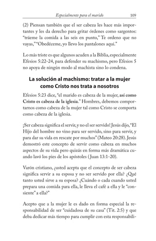 109Especialmente para el marido
(2) Piensan también que el ser cabeza les hace más impor-
tantes y les da derecho para gritar órdenes como sargentos:
“tráeme la comida a las seis en punto,” Te ordeno que no
vayas,”“Obedéceme, yo llevo los pantalones aquí.”
Lo más triste es que algunos acuden a la Biblia,especialmente
Efesios 5:22-24, para defender su machismo, pero Efesios 5
no apoya de ningún modo al machista sino lo condena.
La solución al machismo: tratar a la mujer
como Cristo nos trata a nosotros
Efesios 5:23 dice, “el marido es cabeza de la mujer, así como
Cristo es cabeza de la iglesia.” Hombres, debemos compor-
tarnos como cabeza de la mujer tal como Cristo se comporta
como cabeza de la iglesia.
¡Ser cabeza significa el servir,y no el ser servido! Jesús dijo,“El
Hijo del hombre no vino para ser servido, sino para servir, y
para dar su vida en rescate por muchos”(Mateo 20:28). Jesús
demostró este concepto de servir como cabeza en muchos
aspectos de su vida pero quizás en forma más dramática cu-
ando lavó los pies de los apóstoles (Juan 13:1-20).
Varón cristiano, ¿usted acepta que el concepto de ser cabeza
significa servir a su esposa y no ser servido por ella? ¿Qué
tanto usted sirve a su esposa? ¿Cuándo o cada cuando usted
prepara una comida para ella, le lleva el café a ella y le “con-
siente” a ella?”
Acepto que a la mujer le es dado en forma especial la re-
sponsabilidad de ser “cuidadosa de su casa” (Tit. 2:5) y que
deba dedicar más tiempo para cumplir con esta responsabili-
 