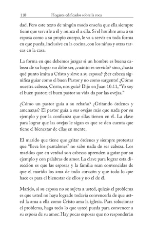 110 Hogares edificados sobre la roca
dad. Pero este texto de ningún modo enseña que ella siempre
tiene que servirle a él y nunca él a ella. Si el hombre ama a su
esposa como a su propio cuerpo, le va a servir en toda forma
en que pueda,inclusive en la cocina,con los niños y otras tar-
eas en la casa.
La forma en que debemos juzgar si un hombre es buena ca-
beza de su hogar no debe ser, ¿cuánto es servido? sino, ¿hasta
qué punto imita a Cristo y sirve a su esposa? ¡Ser cabeza sig-
nifica guiar como el buen Pastor y no como sargento! ¿Cómo
nuestra cabeza, Cristo, nos guía? Dijo en Juan 10:11,“Yo soy
el buen pastor; el buen pastor su vida da por las ovejas.”
¿Cómo un pastor guía a su rebaño? ¿Gritando órdenes y
amenazas? El pastor guía a sus ovejas más que nada por su
ejemplo y por la confianza que ellas tienen en él. La clave
para lograr que las ovejas le sigan es que se den cuenta que
tiene el bienestar de ellas en mente.
El marido que tiene que gritar órdenes y siempre protestar
que “lleva los pantalones” no sabe nada de ser cabeza. Los
maridos que en verdad son cabezas aprenden a guiar por su
ejemplo y con palabras de amor. La clave para lograr esta di-
rección es que las esposas y la familia sean convencidas de
que el marido los ama de todo corazón y que todo lo que
hace es para el bienestar de ellos y no el de él.
Marido, si su esposa no se sujeta a usted, quizás el problema
es que usted no haya logrado todavía convencerla de que ust-
ed la ama a ella como Cristo ama la iglesia. Para solucionar
el problema, haga todo lo que usted pueda para convencer a
su esposa de su amor. Hay pocas esposas que no responderán
 