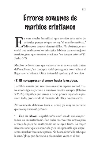 112
Errores comunes de
maridos cristianos
E
s con mucha humildad que escribo esta serie de
artículos porque sé que no soy “el marido perfecto.”
Mi esposa conoce bien mis fallas.No obstante,es es-
encial que analicemos los principios bíblicos para ser mejores
maridos, para que nuestras oraciones “no tengan estorbo” (1
Pedro 3:7).
Muchos de los errores que vamos a notar en esta serie tratan
del “machismo,”un concepto social que algunos no erradican al
llegar a ser cristianos. Otros tratan del egoísmo y el descuido.
(1) El no expresar el amor hacia la esposa.
La Biblia enseña que amemos a nuestras esposas como Cris-
to amó la iglesia y como a nuestros propios cuerpos (Efesios
5:25,28). Significa que vamos a dar el primer lugar a la espo-
sa en todo, procurando el bienestar de ella y no el nuestro.
No solamente debemos tener el amor, ¡es muy importante
que lo expresemos! ¿Cómo?
Con los labios: Las palabras “te amo”son de suma impor-
tancia en un matrimonio. Son oídas mucho entre novios pero
a veces después del matrimonio no se oyen tanto. La mujer
necesita saber que es apreciada y es indispensable que expre-
semos muchas veces este aprecio.No basta,decir “ella sabe que
la amo.” ¡Hay que decírselo a ella muchas veces en el día!
•
 