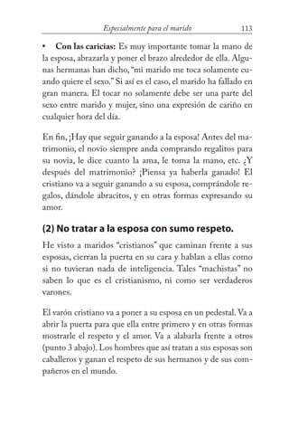 113Especialmente para el marido
Con las caricias: Es muy importante tomar la mano de
la esposa, abrazarla y poner el brazo alrededor de ella. Algu-
nas hermanas han dicho, “mi marido me toca solamente cu-
ando quiere el sexo.” Si así es el caso, el marido ha fallado en
gran manera. El tocar no solamente debe ser una parte del
sexo entre marido y mujer, sino una expresión de cariño en
cualquier hora del día.
En fin, ¡Hay que seguir ganando a la esposa! Antes del ma-
trimonio, el novio siempre anda comprando regalitos para
su novia, le dice cuanto la ama, le toma la mano, etc. ¿Y
después del matrimonio? ¡Piensa ya haberla ganado! El
cristiano va a seguir ganando a su esposa, comprándole re-
galos, dándole abracitos, y en otras formas expresando su
amor.
(2) No tratar a la esposa con sumo respeto.
He visto a maridos “cristianos” que caminan frente a sus
esposas, cierran la puerta en su cara y hablan a ellas como
si no tuvieran nada de inteligencia. Tales “machistas” no
saben lo que es el cristianismo, ni como ser verdaderos
varones.
El varón cristiano va a poner a su esposa en un pedestal. Va a
abrir la puerta para que ella entre primero y en otras formas
mostrarle el respeto y el amor. Va a alabarla frente a otros
(punto 3 abajo).Los hombres que así tratan a sus esposas son
caballeros y ganan el respeto de sus hermanos y de sus com-
pañeros en el mundo.
•
 