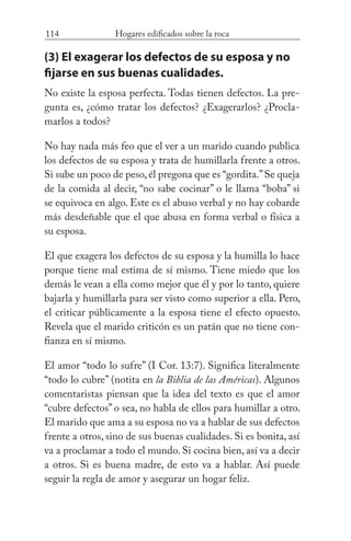 114 Hogares edificados sobre la roca
(3) El exagerar los defectos de su esposa y no
fijarse en sus buenas cualidades.
No existe la esposa perfecta. Todas tienen defectos. La pre-
gunta es, ¿cómo tratar los defectos? ¿Exagerarlos? ¿Procla-
marlos a todos?
No hay nada más feo que el ver a un marido cuando publica
los defectos de su esposa y trata de humillarla frente a otros.
Si sube un poco de peso,él pregona que es “gordita.”Se queja
de la comida al decir, “no sabe cocinar” o le llama “boba” si
se equivoca en algo. Este es el abuso verbal y no hay cobarde
más desdeñable que el que abusa en forma verbal o física a
su esposa.
El que exagera los defectos de su esposa y la humilla lo hace
porque tiene mal estima de sí mismo. Tiene miedo que los
demás le vean a ella como mejor que él y por lo tanto, quiere
bajarla y humillarla para ser visto como superior a ella. Pero,
el criticar públicamente a la esposa tiene el efecto opuesto.
Revela que el marido criticón es un patán que no tiene con-
fianza en sí mismo.
El amor “todo lo sufre” (I Cor. 13:7). Significa literalmente
“todo lo cubre” (notita en la Biblia de las Américas). Algunos
comentaristas piensan que la idea del texto es que el amor
“cubre defectos” o sea, no habla de ellos para humillar a otro.
El marido que ama a su esposa no va a hablar de sus defectos
frente a otros, sino de sus buenas cualidades. Si es bonita, así
va a proclamar a todo el mundo. Si cocina bien, así va a decir
a otros. Si es buena madre, de esto va a hablar. Así puede
seguir la regla de amor y asegurar un hogar feliz.
 
