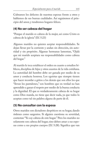 115Especialmente para el marido
Cubramos los defectos de nuestras esposas frente a otros y
hablemos de sus buenas cualidades. Así seguiremos el prin-
cipio del amor, y tendremos hogares felices.
(4) No ser cabeza del hogar
“Porque el marido es cabeza de la mujer, así como Cristo es
cabeza de la iglesia” (Ef. 5:23)
Algunos maridos no quieren aceptar responsabilidades. Se
dejan llevar por la corriente y andan sin dirección, sin auto-
ridad y sin propósito. Algunas hermanas lamentan, “Ojalá
que mi marido aceptara sus responsabilidades como cabeza
del hogar.”
Al marido le toca establecer el orden en cuanto a estudios bí-
blicos, disciplina de hijos y otros asuntos de la vida cotidiana.
La autoridad del hombre debe ser ganada por medio de su
amor y conducta honrosa. Los egoístas que siempre tienen
que hacer recordar a gritos a los demás que son ellos los que
“llevan los pantalones,” son hombres que en verdad no han
aprendido a ganar el respeto por medio de la buena conducta
y la dignidad. El que es verdaderamente cabeza de su hogar
como Dios manda, no tiene que decir nada, ya que todos lo
aceptan como tal sin palabra alguna de parte de él.
(5) No consultar con la esposa
Otros maridos son dictadores despóticos en su hogar, dando
órdenes como sargentos. Si alguien cuestiona su severidad,
contestan “Yo soy cabeza de este hogar.”Pero los maridos no
solamente son cabeza del hogar, sino deben amar a sus espo-
sas como a sus propios cuerpos (Ef. 5:28). Significa que van
 