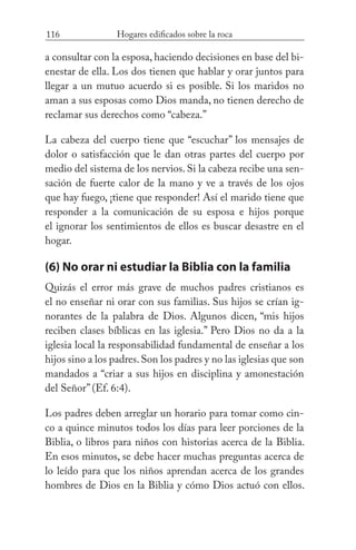 116 Hogares edificados sobre la roca
a consultar con la esposa, haciendo decisiones en base del bi-
enestar de ella. Los dos tienen que hablar y orar juntos para
llegar a un mutuo acuerdo si es posible. Si los maridos no
aman a sus esposas como Dios manda, no tienen derecho de
reclamar sus derechos como “cabeza.”
La cabeza del cuerpo tiene que “escuchar” los mensajes de
dolor o satisfacción que le dan otras partes del cuerpo por
medio del sistema de los nervios. Si la cabeza recibe una sen-
sación de fuerte calor de la mano y ve a través de los ojos
que hay fuego, ¡tiene que responder! Así el marido tiene que
responder a la comunicación de su esposa e hijos porque
el ignorar los sentimientos de ellos es buscar desastre en el
hogar.
(6) No orar ni estudiar la Biblia con la familia
Quizás el error más grave de muchos padres cristianos es
el no enseñar ni orar con sus familias. Sus hijos se crían ig-
norantes de la palabra de Dios. Algunos dicen, “mis hijos
reciben clases bíblicas en las iglesia.” Pero Dios no da a la
iglesia local la responsabilidad fundamental de enseñar a los
hijos sino a los padres.Son los padres y no las iglesias que son
mandados a “criar a sus hijos en disciplina y amonestación
del Señor” (Ef. 6:4).
Los padres deben arreglar un horario para tomar como cin-
co a quince minutos todos los días para leer porciones de la
Biblia, o libros para niños con historias acerca de la Biblia.
En esos minutos, se debe hacer muchas preguntas acerca de
lo leído para que los niños aprendan acerca de los grandes
hombres de Dios en la Biblia y cómo Dios actuó con ellos.
 