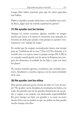 117Especialmente para el marido
Luego, debe haber oraciones para que los niños aprendan
este hábito.
Padres y maridos, ustedes alimentan a sus familias con comi-
da física. ¿Qué clase de comida espiritual les provee?
(7) No ayudar con las tareas
Aunque en ciertas ocasiones algunos maridos no tengan
mucho que hacer, y la esposa se encuentre muy atareada, no
levantan un dedo para ayudar a ésta porque no quieren “con-
taminarse” con “trabajo de mujer.”
Es verdad que las mujeres normalmente tienen más tiempo
para ser “cuidadosas de su casa.”(Tito 2:5) No obstante, si el
marido ama a su esposa como su propio cuerpo (Ef. 5:28), le
va a ayudar cuando pueda con las tareas,la limpieza,las com-
pras, los alimentos, el cuidado de los hijos y ¡aún con lavar
los platos!
No seamos maridos egoístas y machistas, sino maridos amo-
rosos. Ayudemos a nuestras esposas con las tareas alrededor
de la casa.
(8) No ayudar con los niños
Hay quienes piensan que la crianza de niños es “cosa de mu-
jer.”No ayudan con la disciplina, la enseñanza, los baños, con
nada. Así pierden una de las grandes bendiciones de ser pa-
dre y cargan a sus mujeres con demasiada responsabilidad.
En poco tiempo sus hijos son grandes y se casan sin tener
fuertes lazos con sus padres ya que sus padres no han pasado
mucho tiempo con ellos.
 