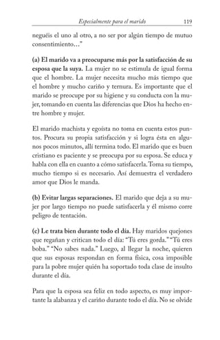 119Especialmente para el marido
neguéis el uno al otro, a no ser por algún tiempo de mutuo
consentimiento...”
(a) El marido va a preocuparse más por la satisfacción de su
esposa que la suya. La mujer no se estimula de igual forma
que el hombre. La mujer necesita mucho más tiempo que
el hombre y mucho cariño y ternura. Es importante que el
marido se preocupe por su higiene y su conducta con la mu-
jer, tomando en cuenta las diferencias que Dios ha hecho en-
tre hombre y mujer.
El marido machista y egoísta no toma en cuenta estos pun-
tos. Procura su propia satisfacción y si logra ésta en algu-
nos pocos minutos, allí termina todo. El marido que es buen
cristiano es paciente y se preocupa por su esposa. Se educa y
habla con ella en cuanto a cómo satisfacerla.Toma su tiempo,
mucho tiempo si es necesario. Así demuestra el verdadero
amor que Dios le manda.
(b) Evitar largas separaciones. El marido que deja a su mu-
jer por largo tiempo no puede satisfacerla y él mismo corre
peligro de tentación.
(c) Le trata bien durante todo el día. Hay maridos quejones
que regañan y critican todo el día: “Tú eres gorda.” “Tú eres
boba.” “No sabes nada.” Luego, al llegar la noche, quieren
que sus esposas respondan en forma física, cosa imposible
para la pobre mujer quién ha soportado toda clase de insulto
durante el día.
Para que la esposa sea feliz en todo aspecto, es muy impor-
tante la alabanza y el cariño durante todo el día. No se olvide
 