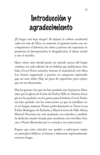 12
Introducción y
agradecimiento
¡El hogar está bajo ataque! Al alejarse la cultura occidental
cada vez más de Dios, se aumenta el egoísmo junto con sus
compañeros: el divorcio, los niños y jóvenes sin esperanza ni
propósito, la desesperación, la drogadicción, el abuso sexual
y aun el suicidio.
Hace varios años decidí poner un artículo acerca del hogar
cristiano en cada edición de un boletín que publicamos titu-
lado, Creced. Estos artículos forman el material de este libro.
Los hemos organizado y puestos en categorías esperando
que así sean útiles. Hay un poco de repetición, pero espero
que no sea demasiado.
Doy las gracias a los que me han ayudado con el proyecto.Hace
años que la iglesia de Cristo de Embry Hills en Atlanta, Geor-
gia me ha ayudado con los gastos para el boletín,Creced.Varios
me han ayudado con las correcciones ya que el castellano no
es mi lengua materna. Pienso particularmente en Teresa Lora,
Esther Rodríguez de Eubanks y Maria Letona de Falk. Ahora,
Marisol Houchen me está ayudando con artículos y también
ha dedicado mucho tiempo para ayudarme con este libro. Gra-
cias a Nestor Bermudez por su consejo y sus correcciones.
Espero que estos artículos nos ayuden a enfocarnos mejor
en principios bíblicos al formar y alimentar espiritualmente
nuestros hogar.
 