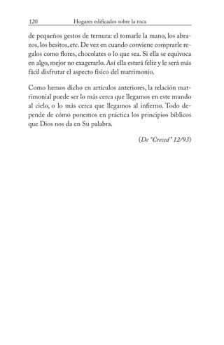 120 Hogares edificados sobre la roca
de pequeños gestos de ternura: el tomarle la mano, los abra-
zos,los besitos,etc.De vez en cuando conviene comprarle re-
galos como flores, chocolates o lo que sea. Si ella se equivoca
en algo,mejor no exagerarlo.Así ella estará feliz y le será más
fácil disfrutar el aspecto físico del matrimonio.
Como hemos dicho en artículos anteriores, la relación mat-
rimonial puede ser lo más cerca que llegamos en este mundo
al cielo, o lo más cerca que llegamos al infierno. Todo de-
pende de cómo ponemos en práctica los principios bíblicos
que Dios nos da en Su palabra.
(De “Creced” 12/93)
 