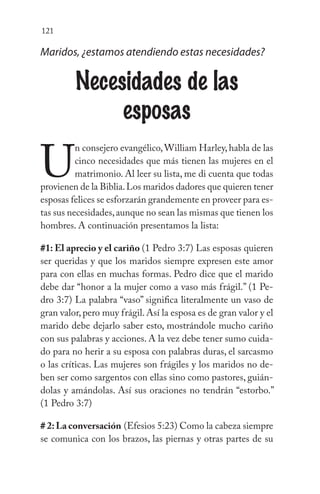 121
Maridos, ¿estamos atendiendo estas necesidades?
Necesidades de las
esposas
U
n consejero evangélico,William Harley,habla de las
cinco necesidades que más tienen las mujeres en el
matrimonio. Al leer su lista, me di cuenta que todas
provienen de la Biblia.Los maridos dadores que quieren tener
esposas felices se esforzarán grandemente en proveer para es-
tas sus necesidades,aunque no sean las mismas que tienen los
hombres. A continuación presentamos la lista:
#1: El aprecio y el cariño (1 Pedro 3:7) Las esposas quieren
ser queridas y que los maridos siempre expresen este amor
para con ellas en muchas formas. Pedro dice que el marido
debe dar “honor a la mujer como a vaso más frágil.” (1 Pe-
dro 3:7) La palabra “vaso” significa literalmente un vaso de
gran valor,pero muy frágil.Así la esposa es de gran valor y el
marido debe dejarlo saber esto, mostrándole mucho cariño
con sus palabras y acciones. A la vez debe tener sumo cuida-
do para no herir a su esposa con palabras duras, el sarcasmo
o las críticas. Las mujeres son frágiles y los maridos no de-
ben ser como sargentos con ellas sino como pastores, guián-
dolas y amándolas. Así sus oraciones no tendrán “estorbo.”
(1 Pedro 3:7)
# 2:La conversación (Efesios 5:23) Como la cabeza siempre
se comunica con los brazos, las piernas y otras partes de su
 