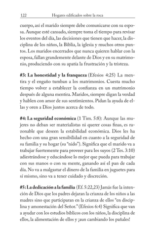 122 Hogares edificados sobre la roca
cuerpo, así el marido siempre debe comunicarse con su espo-
sa.Aunque esté cansado,siempre toma el tiempo para revisar
los eventos del día,las decisiones que tienen que hacer,la dis-
ciplina de los niños, la Biblia, la iglesia y muchos otros pun-
tos. Los maridos encerrados que nunca quieren hablar con la
esposa,fallan grandemente delante de Dios y en su matrimo-
nio, produciendo con su apatía la frustración y la tristeza.
#3: La honestidad y la franqueza (Efesios 4:25) La men-
tira y el engaño tumban a los matrimonios. Cuesta mucho
tiempo volver a establecer la confianza en un matrimonio
después de alguna mentira.Maridos,siempre digan la verdad
y hablen con amor de sus sentimientos. Pidan la ayuda de el-
las y oren a Dios juntos acerca de todo.
#4: La seguridad económica (1 Tim. 5:8): Aunque las mu-
jeres no deban ser materialistas ni querer cosas finas, es ra-
zonable que deseen la estabilidad económica. Dios les ha
hecho con una gran sensibilidad en cuanto a la seguridad de
su familia y su hogar (su “nido”). Significa que el marido va a
trabajar fuertemente para proveer para los suyos (2 Tes. 3:10)
adiestrándose y educándose lo mejor que pueda para trabajar
con sus manos o con su mente, ganando así el pan de cada
día.No va a malgastar el dinero de la familia en juguetes para
sí mismo, sino va a tener cuidado y discreción.
#5:La dedicación a la familia (Ef.5:22,23) Jamás fue la inten-
ción de Dios que los padres dejaran la crianza de los niños a las
madres sino que participaran en la crianza de ellos “en discip-
lina y amonestación del Señor.”(Efesios 6:4) Significa que van
a ayudar con los estudios bíblicos con los niños,la disciplina de
ellos, la alimentación de ellos y ¡aun cambiando los pañales!
 