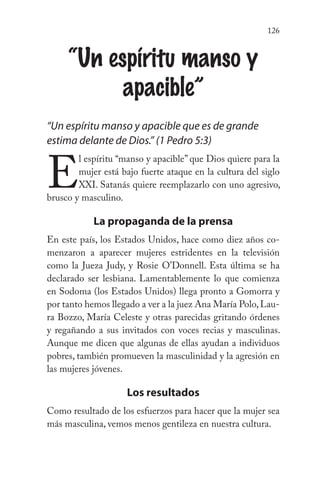 126
“Un espíritu manso y
apacible”
“Un espíritu manso y apacible que es de grande
estima delante de Dios.” (1 Pedro 5:3)
E
l espíritu “manso y apacible” que Dios quiere para la
mujer está bajo fuerte ataque en la cultura del siglo
XXI. Satanás quiere reemplazarlo con uno agresivo,
brusco y masculino.
La propaganda de la prensa
En este país, los Estados Unidos, hace como diez años co-
menzaron a aparecer mujeres estridentes en la televisión
como la Jueza Judy, y Rosie O’Donnell. Esta última se ha
declarado ser lesbiana. Lamentablemente lo que comienza
en Sodoma (los Estados Unidos) llega pronto a Gomorra y
por tanto hemos llegado a ver a la juez Ana María Polo,Lau-
ra Bozzo, María Celeste y otras parecidas gritando órdenes
y regañando a sus invitados con voces recias y masculinas.
Aunque me dicen que algunas de ellas ayudan a individuos
pobres, también promueven la masculinidad y la agresión en
las mujeres jóvenes.
Los resultados
Como resultado de los esfuerzos para hacer que la mujer sea
más masculina, vemos menos gentileza en nuestra cultura.
 