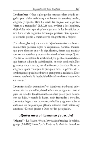 127Especialmente para la esposa
Los hombres - Hace siglos que los varones se han dejado en-
gañar por la idea satánica que es bueno ser agresivo, macho,
exigente y egoísta. Dios ha usado las mujeres con espíritus
“tiernos y tranquilos” (LBLA) para civilizar a los hombres,
dejándoles saber que si quieren gozarse de los beneficios de
una buena vida hogareña, tienen que portarse bien, aprender
el dominio propio y tratar a otros con gentileza y respeto.
Pero ahora, ¡las mujeres se están dejando engañar por la mis-
ma mentira que hace siglos ha engañado al hombre! Piensan
que para alcanzar una vida significativa, tienen que mandar
a otros, ser agresivas y en otras formas dominar a su prójimo.
Por tanto, la cortesía, la amabilidad y la gentileza, cualidades
que forman la base de la civilización, se están perdiendo. Nos
gritamos unos a otros, nos desafiamos y hacemos listas de
exigencias para conseguir lo que queremos. La pérdida de la
civilización se puede atribuir en gran parte al rechazo a Dios
y como resultado de la pérdida del espíritu tierno y tranquilo
en la mujer.
Los niños son los que más sufren cuando sus madres no quie-
ren ser tiernas y amables,sino dominantes y exigentes.En este
país, los Estados Unidos, muchas madres pasan poco tiempo
con sus hijos, y cuando lo hacen, están frustradas y enojadas.
Los niños llegan a ser inquietos y rebeldes y siguen el mismo
ciclo con sus propios hijos. ¿Dónde están las madres tiernas y
amorosas? Demos gracias a Dios por las que quedan.
¿Qué es un espíritu manso y apacible?
“Manso” – La Nueva Versión Internacional traduce la palabra
griega (PRAUS) “suave,”y La Biblia de las Américas la traduce
 