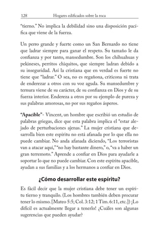 128 Hogares edificados sobre la roca
“tierno.” No implica la debilidad sino una disposición pací-
fica que viene de la fuerza.
Un perro grande y fuerte como un San Bernardo no tiene
que ladrar siempre para ganar el respeto. Su tamaño le da
confianza y por tanto, mansedumbre. Son los chihuahuas y
pekineses, perritos chiquitos, que siempre ladran debido a
su inseguridad. Así la cristiana que en verdad es fuerte no
tiene que “ladrar.” O sea, no es regañona, criticona ni trata
de enderezar a otros con su voz aguda. Su mansedumbre y
ternura viene de su carácter, de su confianza en Dios y de su
fuerza interior. Endereza a otros por su ejemplo de pureza y
sus palabras amorosas, no por sus regaños ásperos.
“Apacible”- Vincent, un hombre que escribió un estudio de
palabras griegas, dice que esta palabra implica el “estar ale-
jado de perturbaciones ajenas.” La mujer cristiana que de-
sarrolla bien este espíritu no está afanada por lo que ella no
puede cambiar. No anda afanada diciendo, “Los terroristas
van a atacar aquí,”“no hay bastante dinero,”o,“va a haber un
gran terremoto.” Aprende a confiar en Dios para ayudarle a
soportar lo que no puede cambiar. Con este espíritu apacible,
ayudan a sus familias y a los hermanos a confiar en Dios.
¿Cómo desarrollar este espíritu?
Es fácil decir que la mujer cristiana debe tener un espíri-
tu tierno y tranquilo. (Los hombres también deben procurar
tener lo mismo.[Mateo 5:5; Col.3:12; 1 Tim.6:11,etc.]) ¡Lo
difícil es actualmente llegar a tenerlo! ¿Cuáles son algunas
sugerencias que pueden ayudar?
 